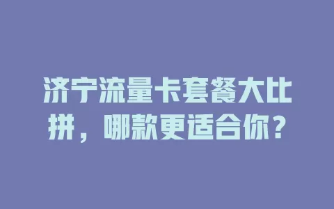 济宁流量卡套餐大比拼，哪款更适合你？