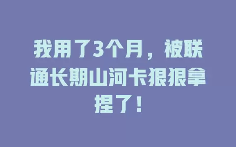 我用了3个月，被联通长期山河卡狠狠拿捏了！