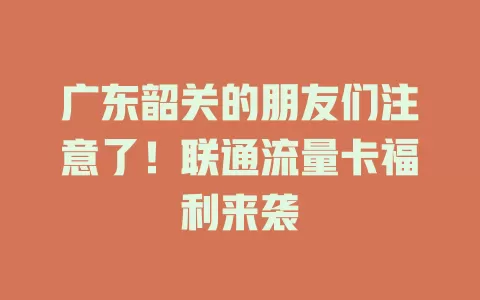广东韶关的朋友们注意了！联通流量卡福利来袭