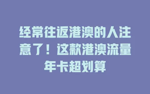 经常往返港澳的人注意了！这款港澳流量年卡超划算