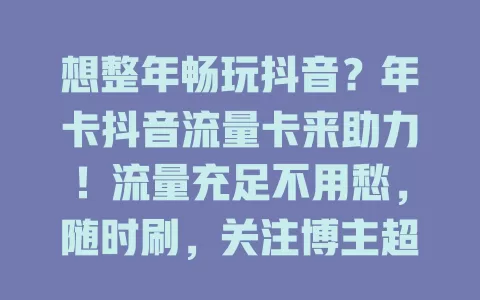 想整年畅玩抖音？年卡抖音流量卡来助力！流量充足不用愁，随时刷，关注博主超便捷，热门挑战能互动，稳定高清超顺畅，重度用户贴心选