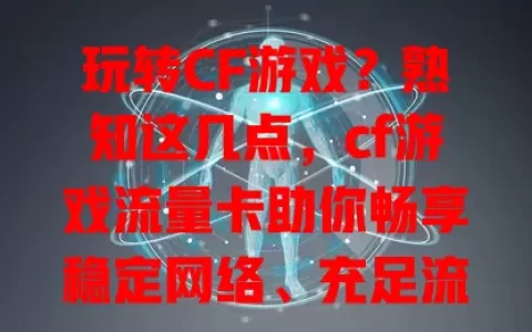 玩转CF游戏？熟知这几点，cf游戏流量卡助你畅享稳定网络、充足流量及便捷体验