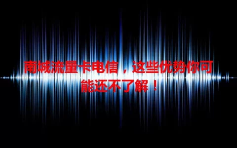 南城流量卡电信，这些优势你可能还不了解！