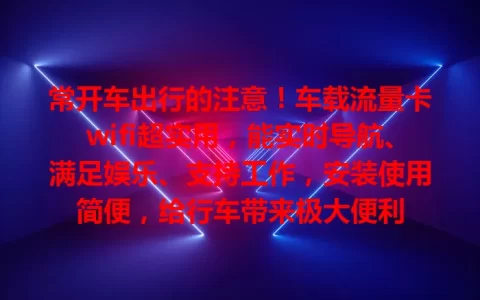 常开车出行的注意！车载流量卡wifi超实用，能实时导航、满足娱乐、支持工作，安装使用简便，给行车带来极大便利