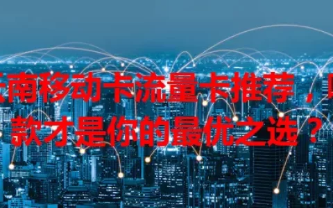 云南移动卡流量卡推荐，哪款才是你的最优之选？