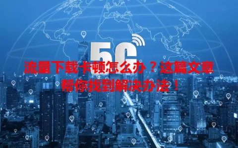 流量下载卡顿怎么办？这篇文章帮你找到解决办法！