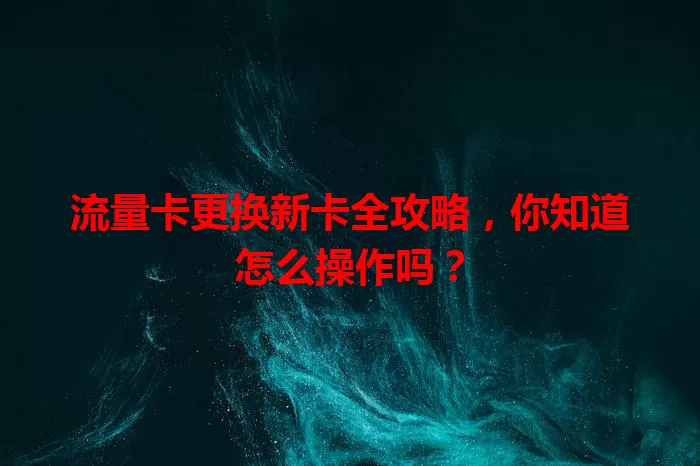 流量卡更换新卡全攻略,你知道怎么操作吗?