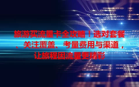 旅游买流量卡全攻略！选对套餐、关注覆盖、考量费用与渠道，让旅程因流量更精彩