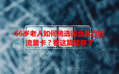 66岁老人如何挑选适合自己的流量卡？看这篇就够了