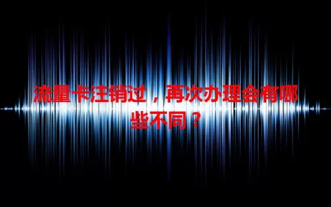 流量卡注销过，再次办理会有哪些不同？