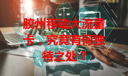 胶州移动大流量卡，究竟有何独特之处？