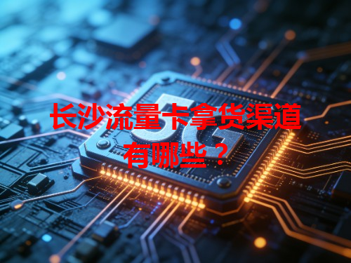 长沙流量卡拿货渠道有哪些？