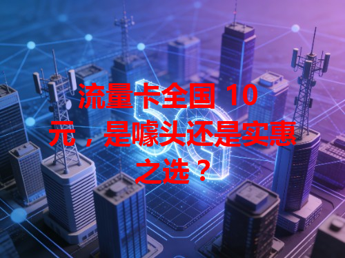 流量卡全国 10 元，是噱头还是实惠之选？
