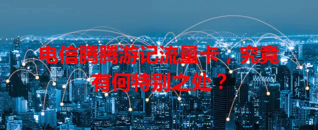 电信腾腾游记流量卡,究竟有何特别之处?