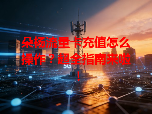 朵杨流量卡充值怎么操作？超全指南来啦！