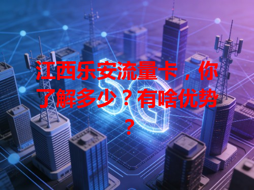 江西乐安流量卡，你了解多少？有啥优势？