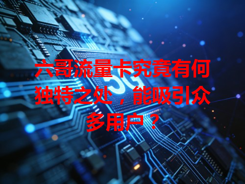 六哥流量卡究竟有何独特之处，能吸引众多用户？
