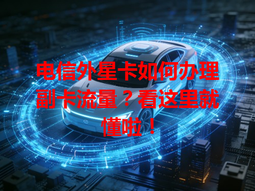 电信外星卡如何办理副卡流量？看这里就懂啦！
