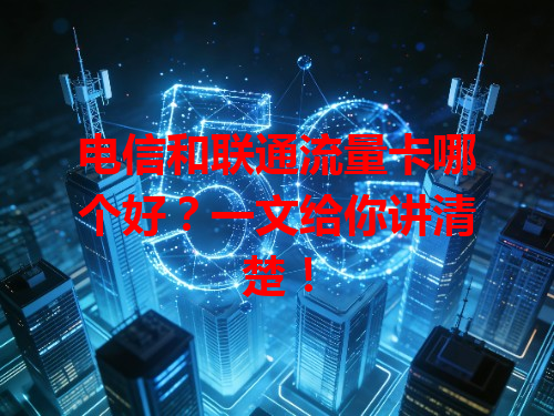 电信和联通流量卡哪个好？一文给你讲清楚！
