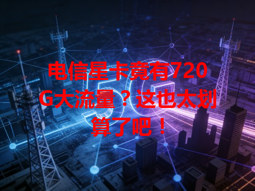电信星卡竟有720G大流量？这也太划算了吧！