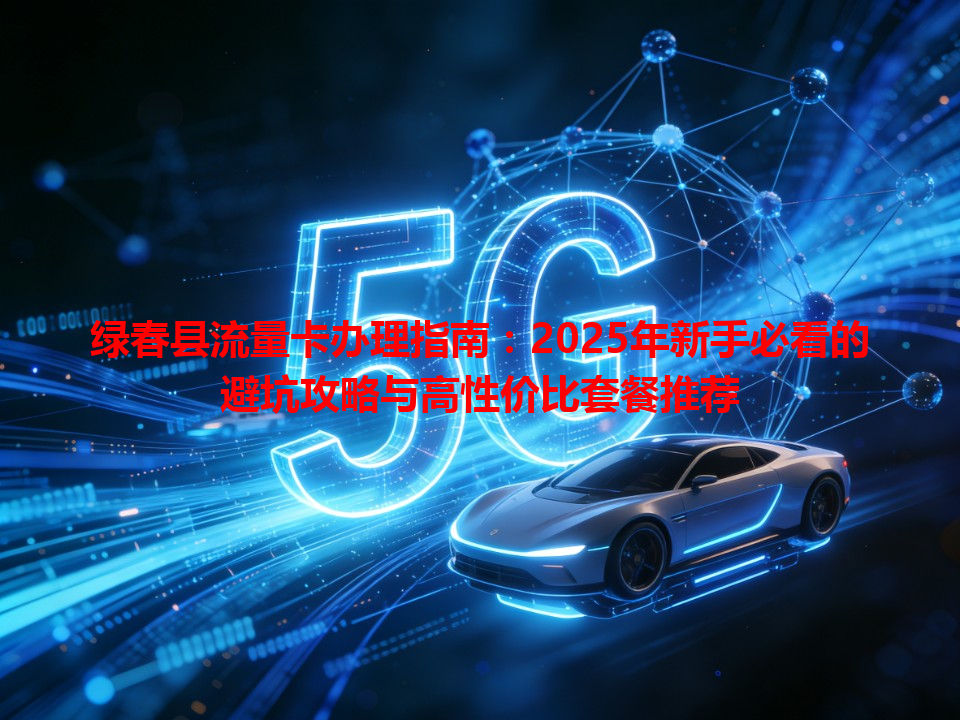 绿春县流量卡办理指南：2025年新手必看的避坑攻略与高性价比套餐推荐