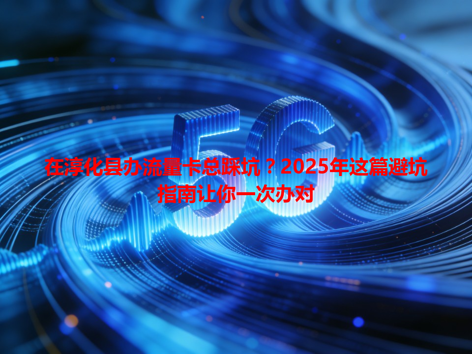 在淳化县办流量卡总踩坑？2025年这篇避坑指南让你一次办对