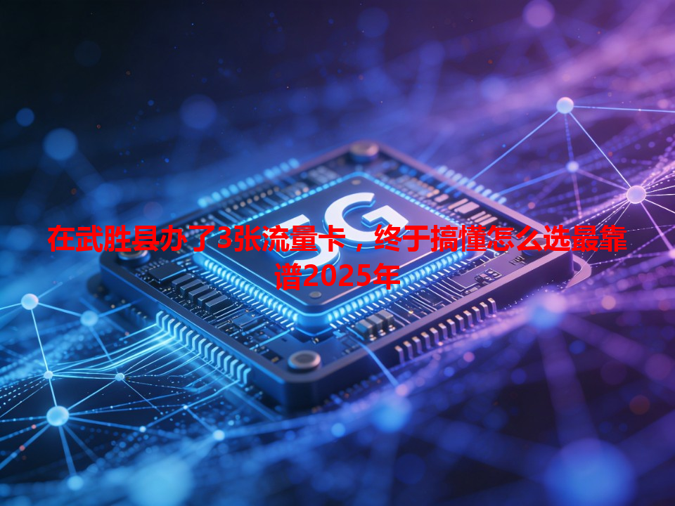 在武胜县办了3张流量卡，终于搞懂怎么选最靠谱2025年