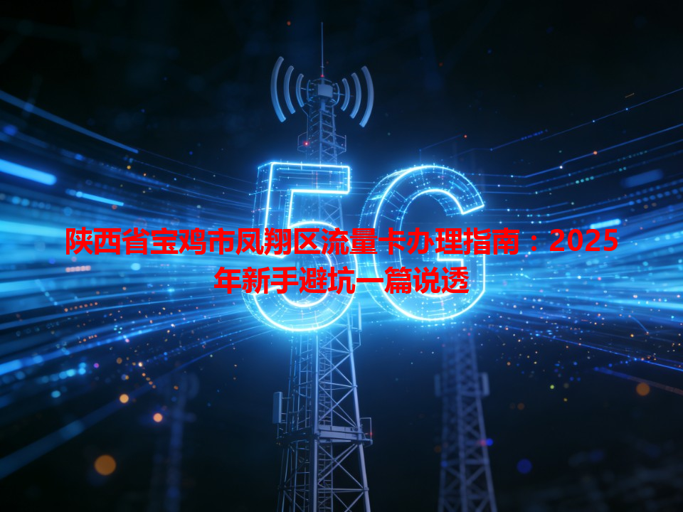 陕西省宝鸡市凤翔区流量卡办理指南：2025年新手避坑一篇说透