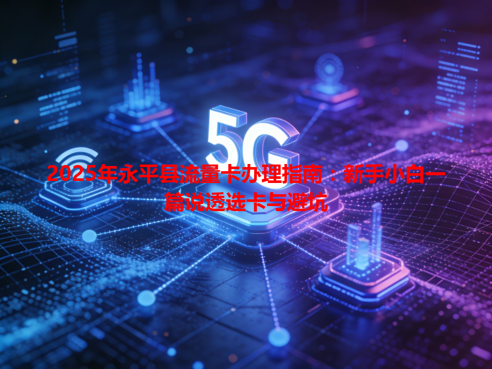 2025年永平县流量卡办理指南：新手小白一篇说透选卡与避坑
