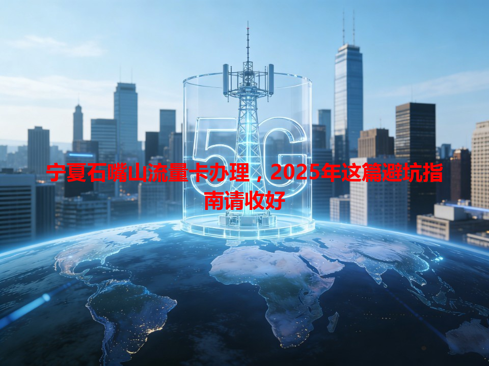宁夏石嘴山流量卡办理，2025年这篇避坑指南请收好