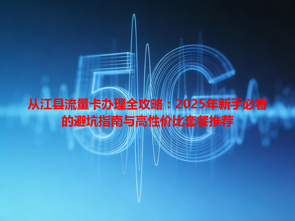 从江县流量卡办理全攻略：2025年新手必看的避坑指南与高性价比套餐推荐