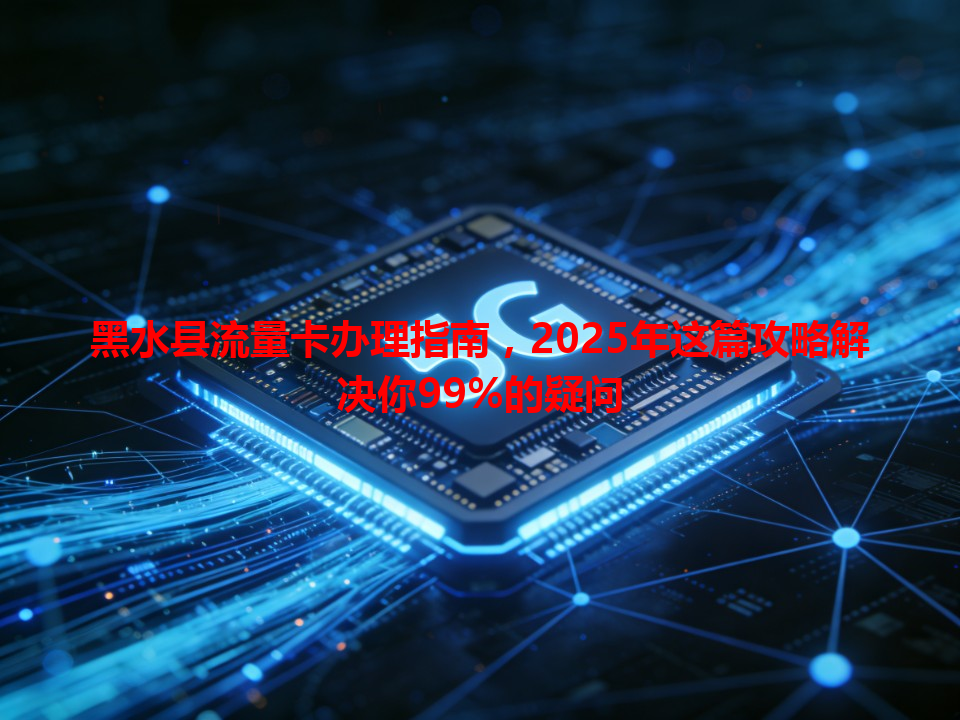 黑水县流量卡办理指南，2025年这篇攻略解决你99%的疑问