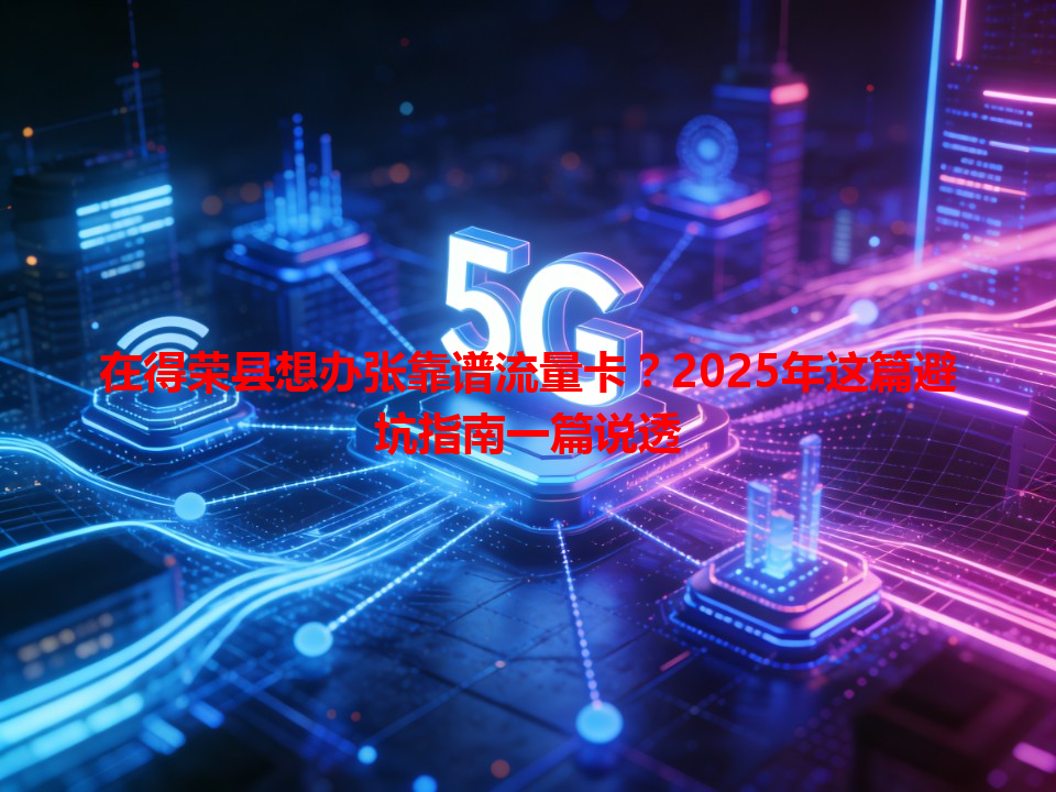 在得荣县想办张靠谱流量卡？2025年这篇避坑指南一篇说透