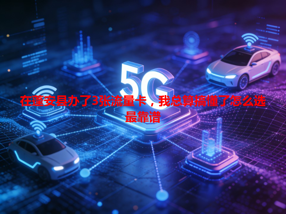 在蓬安县办了3张流量卡，我总算搞懂了怎么选最靠谱
