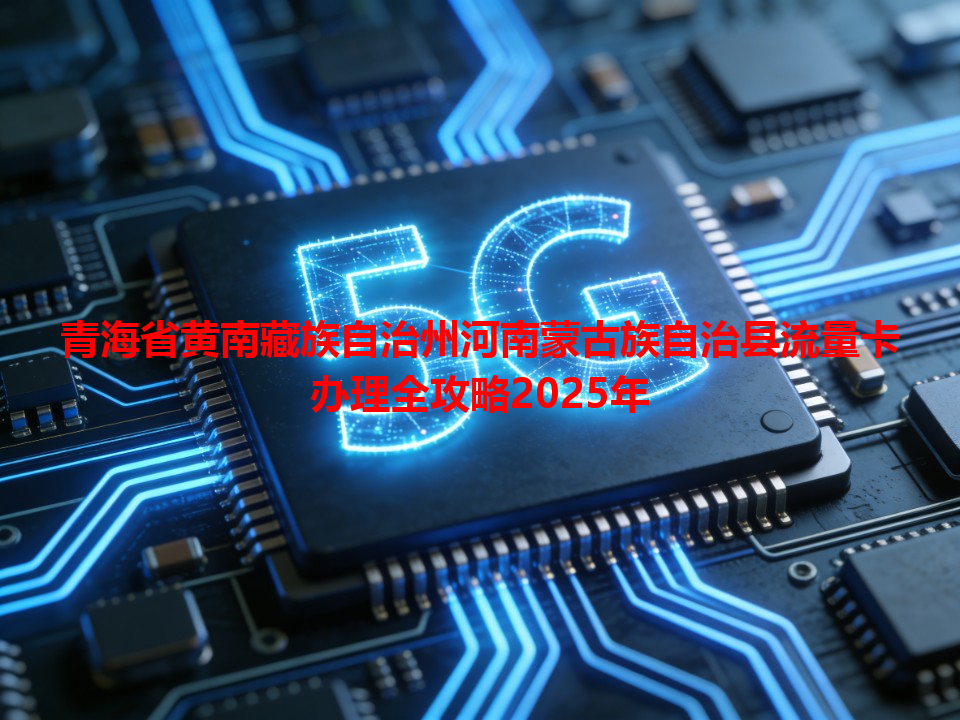 青海省黄南藏族自治州河南蒙古族自治县流量卡办理全攻略2025年