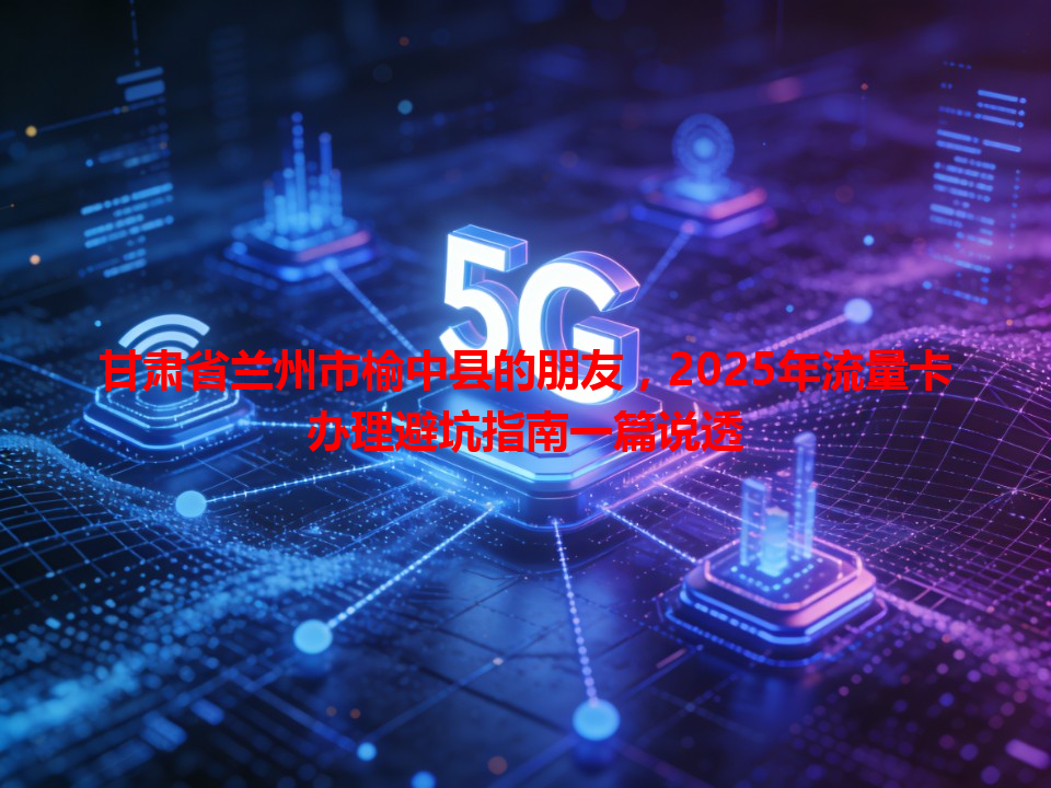 甘肃省兰州市榆中县的朋友，2025年流量卡办理避坑指南一篇说透