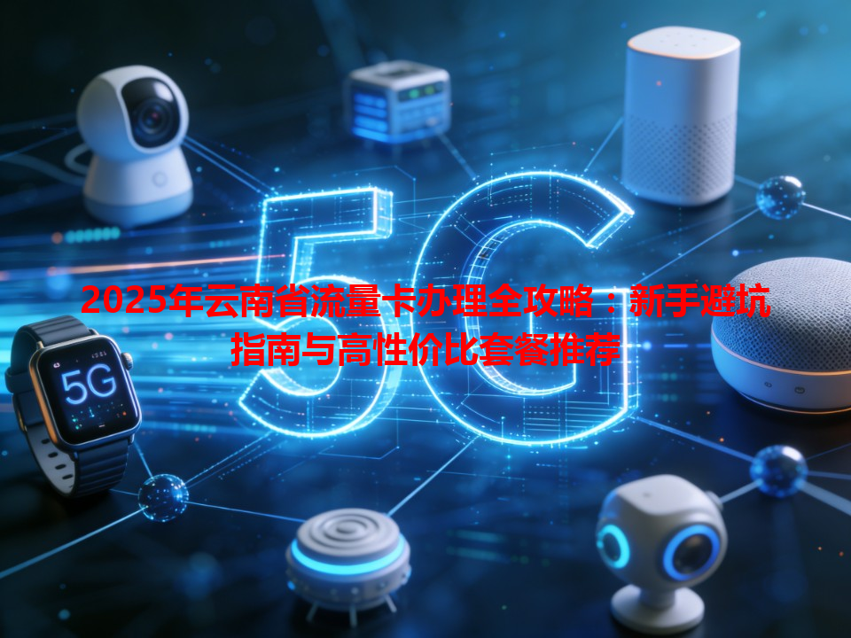 2025年云南省流量卡办理全攻略：新手避坑指南与高性价比套餐推荐