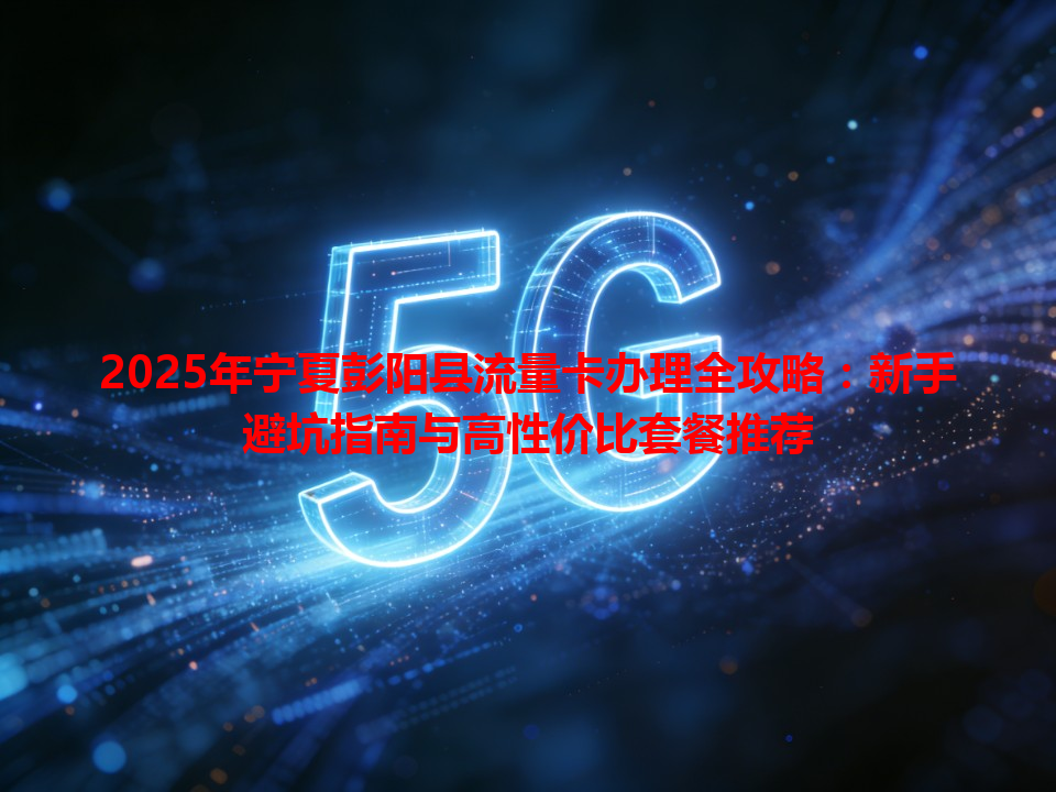 2025年宁夏彭阳县流量卡办理全攻略：新手避坑指南与高性价比套餐推荐