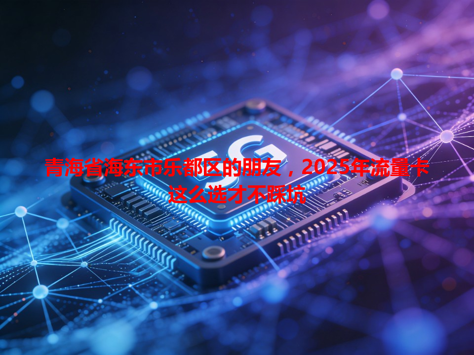 青海省海东市乐都区的朋友，2025年流量卡这么选才不踩坑