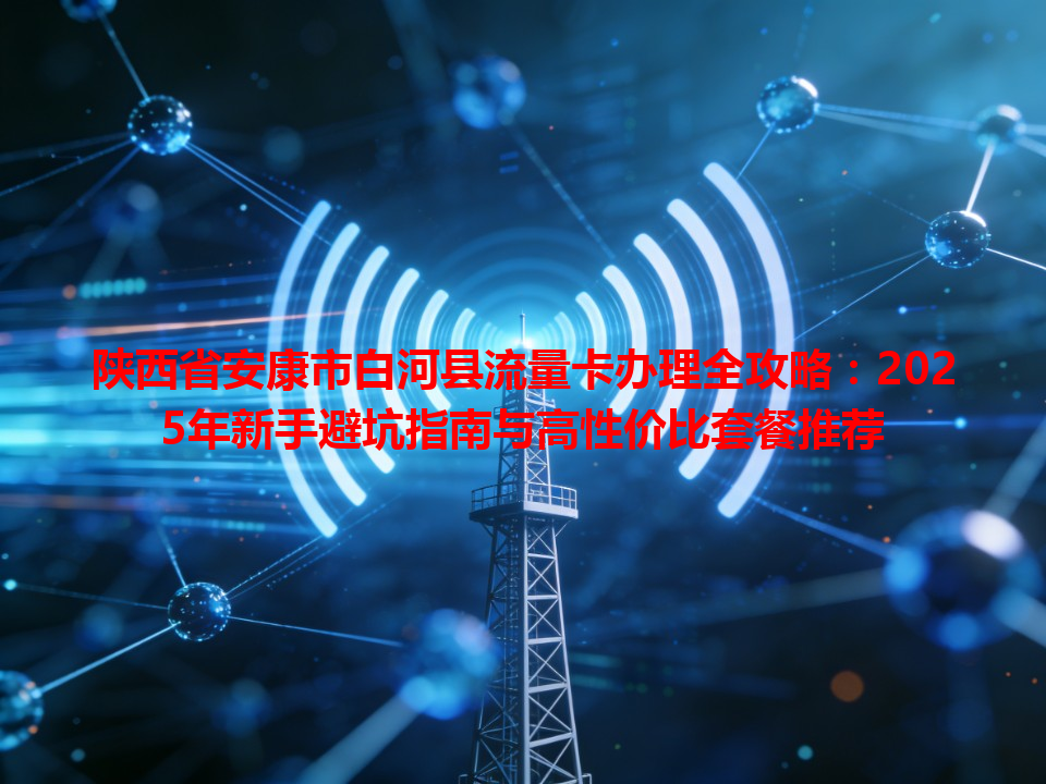 陕西省安康市白河县流量卡办理全攻略：2025年新手避坑指南与高性价比套餐推荐