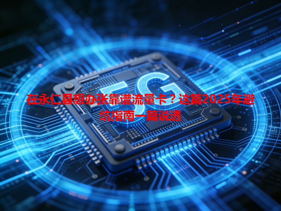 在永仁县想办张靠谱流量卡？这篇2025年避坑指南一篇说透