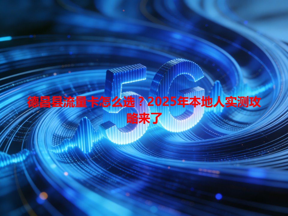 德昌县流量卡怎么选？2025年本地人实测攻略来了