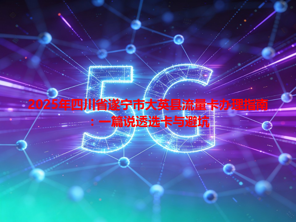 2025年四川省遂宁市大英县流量卡办理指南：一篇说透选卡与避坑
