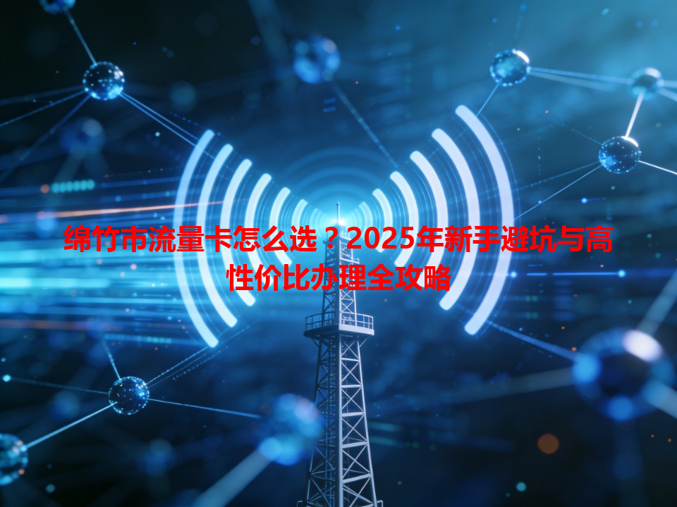 绵竹市流量卡怎么选？2025年新手避坑与高性价比办理全攻略