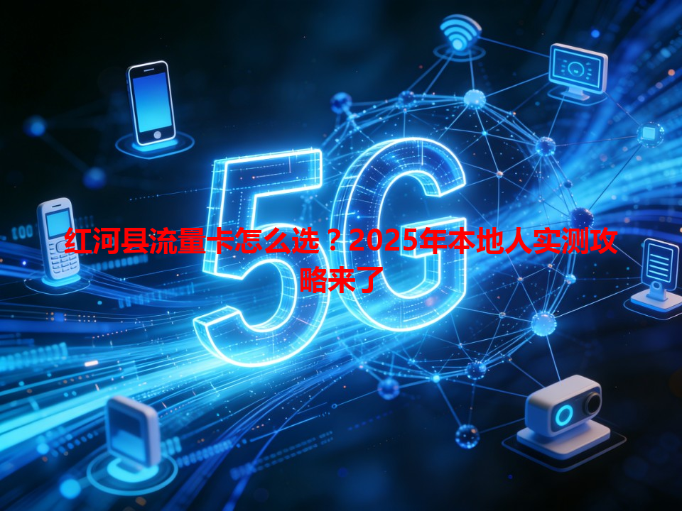 红河县流量卡怎么选？2025年本地人实测攻略来了