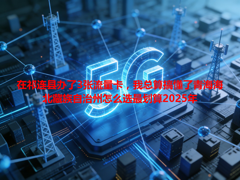 在祁连县办了3张流量卡，我总算搞懂了青海海北藏族自治州怎么选最划算2025年