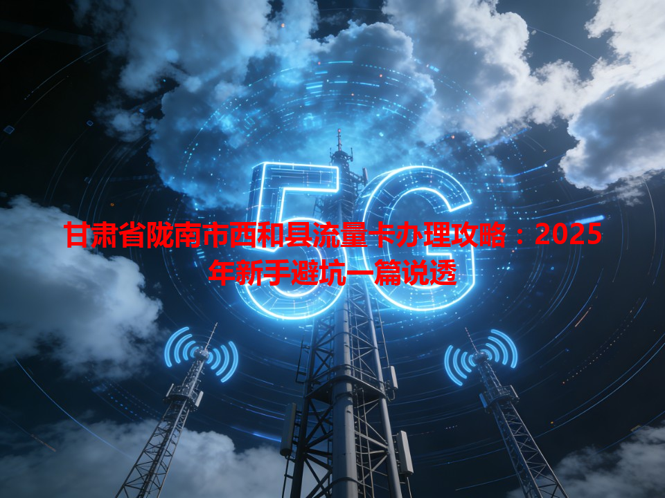 甘肃省陇南市西和县流量卡办理攻略：2025年新手避坑一篇说透