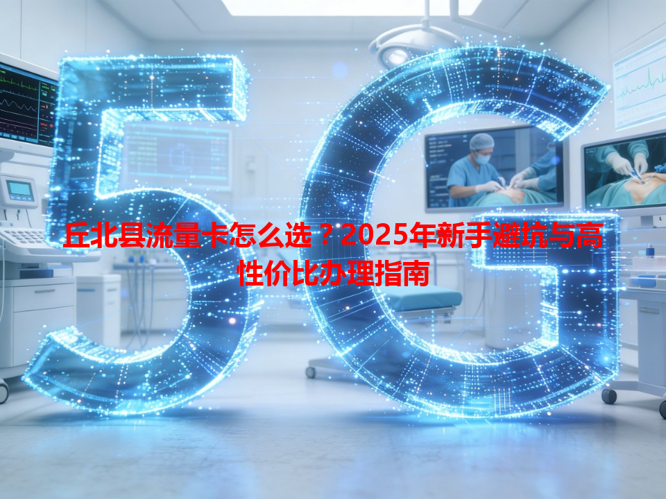 丘北县流量卡怎么选？2025年新手避坑与高性价比办理指南