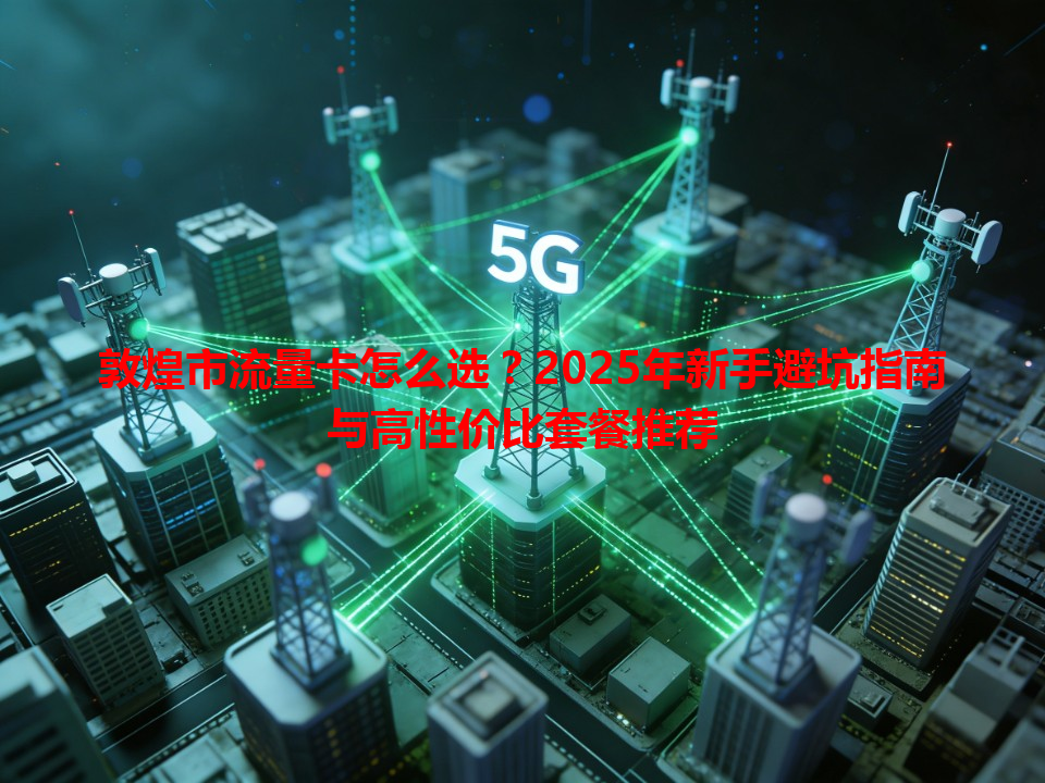敦煌市流量卡怎么选？2025年新手避坑指南与高性价比套餐推荐