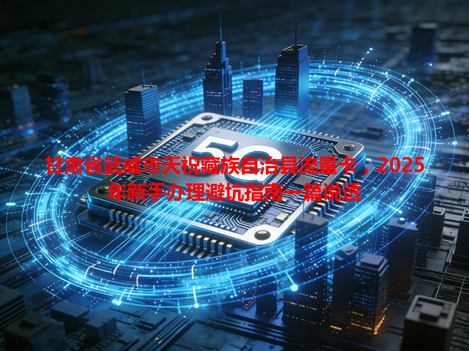 甘肃省武威市天祝藏族自治县流量卡，2025年新手办理避坑指南一篇说透